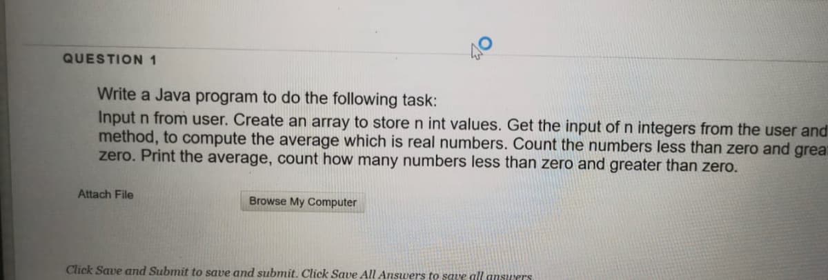 QUESTION 1
Write a Java program to do the following task:
Input n from user. Create an array to store n int values. Get the input of n integers from the user and
method, to compute the average which is real numbers. Count the numbers less than zero and grea
zero. Print the average, count how many numbers less than zero and greater than zero.
Attach File
Browse My Computer
Click Save and Submit to save and submit. Click Save All Answers to save all answers
