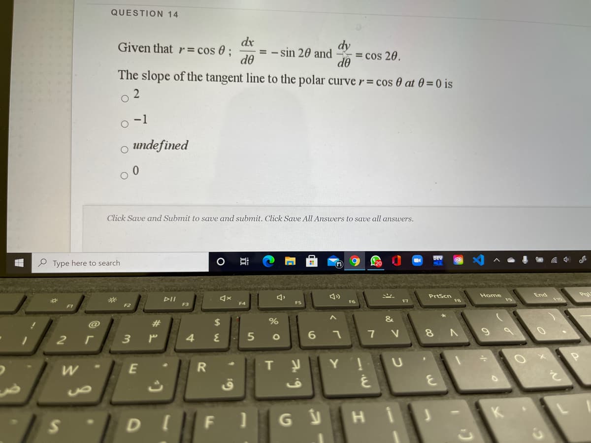 QUESTION 14
dx
= - sin 20 and - = cos 20.
do
Given that r = cos 0 ;
dy
do
The slope of the tangent line to the polar curve r= cos 0 at 0 = 0 is
-1
o undefined
Click Save and Submit to save and submit. Click Save All Answers to save all answers.
P Type here to search
End
Pgl
PrtScn
F8
Home
DII
F10
F4
FS
F6
F1
F2
F3
@
23
2$
7 V
4
E
T
DI
