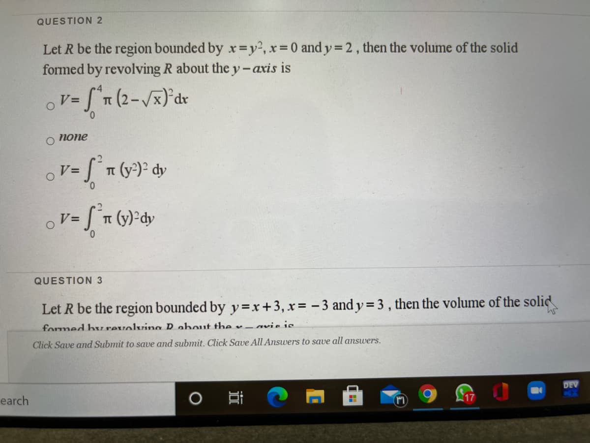 QUESTION 2
Let R be the region bounded by x=y2, x 0 and y 2, then the volume of the solid
formed by revolving R about the y-axis is
%3D
4
V=
0.
попе
2
Vミ
T (y-) dy
0.
ST (y)-dy
V=
0.
QUESTION 3
Let R be the region bounded by y=x+3, x= -3 and y = 3 , then the volume of the solid
formed burevolving R about the x-avis is
Click Save and Submit to save and submit. Click Save All Answers to save all answers.
DEV
earch
