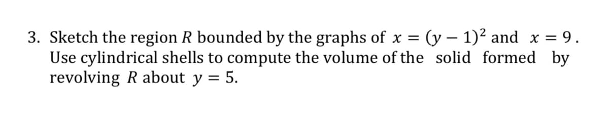 3. Sketch the region R bounded by the graphs of x = (y – 1)² and x = 9.
Use cylindrical shells to compute the volume of the solid formed by
revolving R about y = 5.
|
