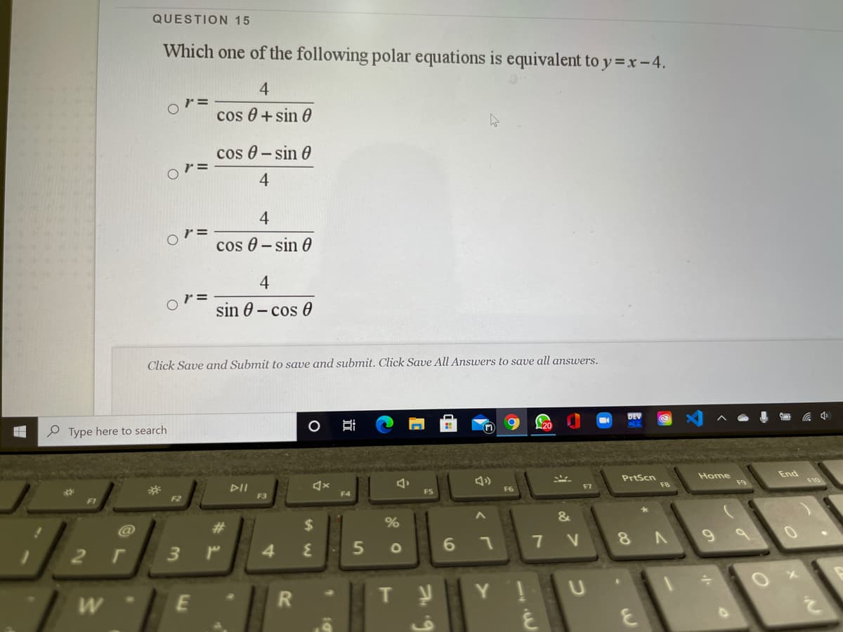 QUESTION 15
Which one of the following polar equations is equivalent to y =x - 4.
4
cos 0 + sin 0
cos 0 - sin 0
4
4
r =
cos 0 - sin 0
4
sin 0 – cos 0
Click Save and Submit to save and submit. Click Save All Answers to save all answers.
DEV
P Type here to search
PrtScn
Home
End
F10
F9
F8
DII
F3
F7
F6
%23
F4
F5
F2
F1
23
$
%
@
7 V
8 A
3.
4
近
