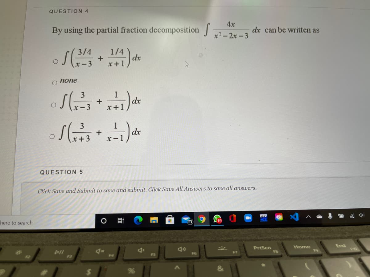 QUESTION 4
4x
By using the partial fraction decomposition
dx can be written as
x2-2x-3
3/4
1/4
dx
x+1
:-3
о попe
1
dx
x+1
3
x-3
1
+
x - 1
3
dx
QUESTION 5
Click Save and Submit to save and submit. Click Save All Answers to save all answers.
DEV
here to search
End
PrtScn
F8
Home
F9
%23
F2
DII
F3
F6
F4
近
