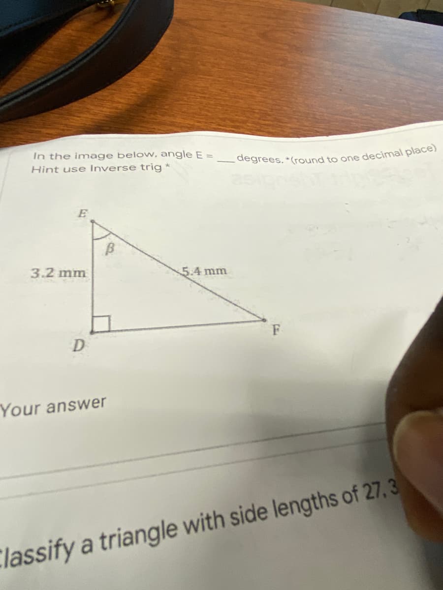 In the image below, angle E =
Hint use Inverse trig *
3.2 mm
5.4mm
D
Your answer
Classify a triangle with side lengths of 27, 3
