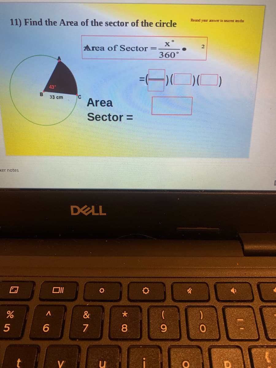 11) Find the Area of the sector of the circle
Round yaur answer to nearest tenths
Area of Sector
360°
43°
B.
33 cm
Area
Sector =
ker notes
DELL
&
7
8.
9
く 0
