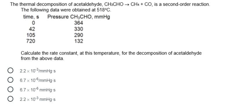 The thermal decomposition of acetaldehyde, CH:CHO → CH4 + CO, is a second-order reaction.
The following data were obtained at 518°C.
time, s Pressure CH;CHO, mmHg
364
330
42
105
720
290
132
Calculate the rate constant, at this temperature, for the decomposition of acetaldehyde
from the above data.
O 2.2 x 103/mmHg-s
6.7 x 10-6/mmHg s
O 6.7 x 10-6 mmHg-s
O 2.2 x 103 mmHg-s
