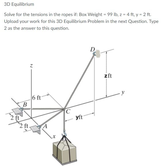 3D Equilibrium
Solve for the tensions in the ropes if: Box Weight = 99 Ib, z = 4 ft, y = 2 ft.
Upload your work for this 3D Equilibrium Problem in the next Question. Type
2 as the answer to this question.
D
zft
6 ft
B
2 ft
2 ft.
yft
