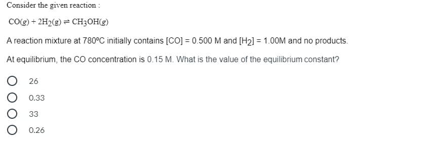 Consider the given reaction :
CO(g) + 2H2(g) = CH3OH(g)
A reaction mixture at 780°C initially contains [CO] = 0.500 M and [H2] = 1.00M and no products.
At equilibrium, the CO concentration is 0.15 M. What is the value of the equilibrium constant?
26
0.33
33
0.26
