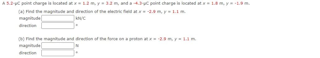 A 5.2-µC point charge is located at x = 1.2 m, y = 3.2 m, and a -4.3-µc point charge is located at x = 1.8 m, y = -1.9 m.
(a) Find the magnitude and direction of the electric field at x = -2.9 m, y = 1.1 m.
magnitude
kN/C
direction
(b) Find the magnitude and direction of the force on a proton at x = -2.9 m, y = 1.1 m.
magnitude
direction
