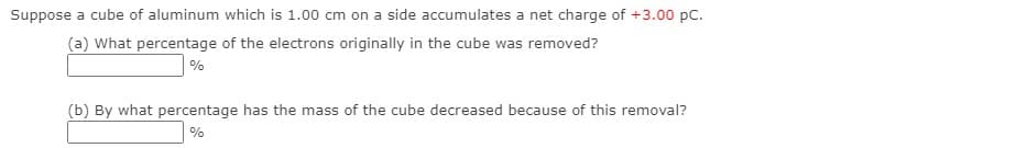 Suppose a cube of aluminum which is 1.00 cm on a side accumulates a net charge of +3.00 pc.
(a) What percentage of the electrons originally in the cube was removed?
%
(b) By what percentage has the mass of the cube decreased because of this removal?
%
