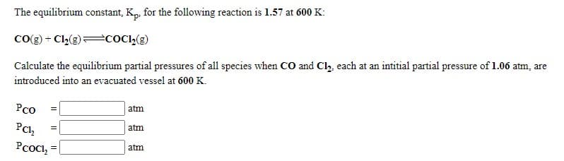 The equilibrium constant, Kp, for the following reaction is 1.57 at 600 K:
Co(g) + C2(g) COC,(g)
Calculate the equilibrium partial pressures of all species when co and Cl, each at an intitial partial pressure of 1.06 atm, are
introduced into an evacuated vessel at 600 K.
Рсо
atm
PCh
atm
Рсос,
atm

