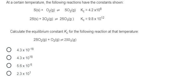 At a certain temperature, the following reactions have the constants shown:
S(s) + O2(g) =
SO2(9) K. = 4.2 x108
2S(s) + 302(g) = 2SO3(g )
K = 9.8 x 1012
Calculate the equilibrium constant K, for the following reaction at that temperature:
2SO2(g) + O2(g) = 2SO3(g)
4.3 x 10-18
O 4.3 x 1018
O 5.6 x 10-5
O 2.3 x 101
