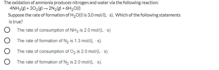 The oxidation of ammonia produces nitrogen and water via the following reaction:
4NH3(g) + 302(g) – 2N2(g) + 6H20(1)
Suppose the rate of formation of H,O(1) is 3.0 mol/(L - s). Which of the following statements
is true?
The rate of consumption of NH3 is 2.0 mol/(L s)
The rate of formation of N2 is 1.3 mol/(L - s).
The rate of consumption of O2 is 2.0 mol/(L s).
The rate of formation of N2 is 2.0 mol/(L - s).
