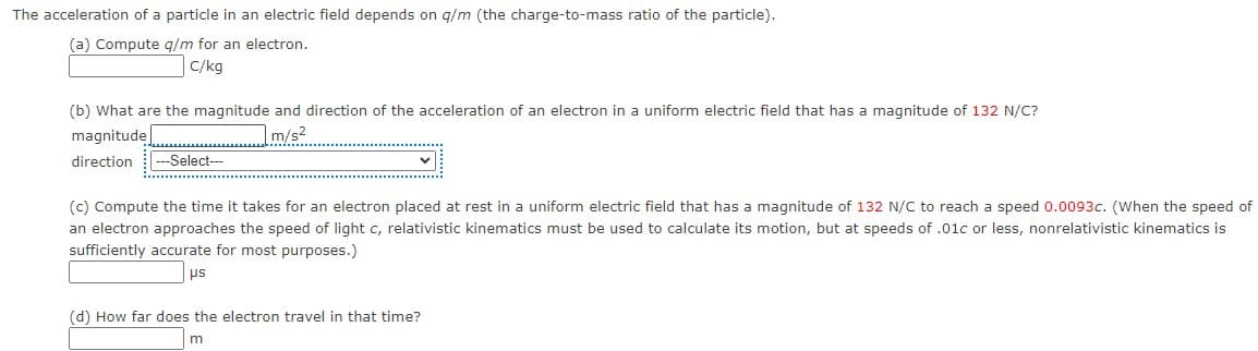 The acceleration of a particle in an electric field depends on q/m (the charge-to-mass ratio of the particle).
(a) Compute g/m for an electron.
C/kg
(b) What are the magnitude and direction of the acceleration of an electron in a uniform electric field that has a magnitude of 132 N/C?
magnitude
m/s2
direction
--Select--
(c) Compute the time it takes for an electron placed at rest in a uniform electric field that has a magnitude of 132 N/C to reach a speed 0.0093c. (When the speed of
an electron approaches the speed of light c, relativistic kinematics must be used to calculate its motion, but at speeds of .01c or less, nonrelativistic kinematics is
sufficiently accurate for most purposes.)
us
(d) How far does the electron travel in that time?
