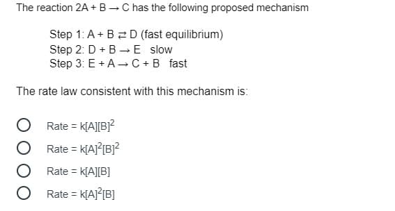 The reaction 2A + B - C has the following proposed mechanism
Step 1: A+ B 2 D (fast equilibrium)
Step 2: D + B →E slow
Step 3: E + A -C +B fast
The rate law consistent with this mechanism is:
Rate = k[A][B}?
Rate = k[AJ?[B]?
%3D
Rate = k[A][B]
Rate =
K[AJ{{B]
