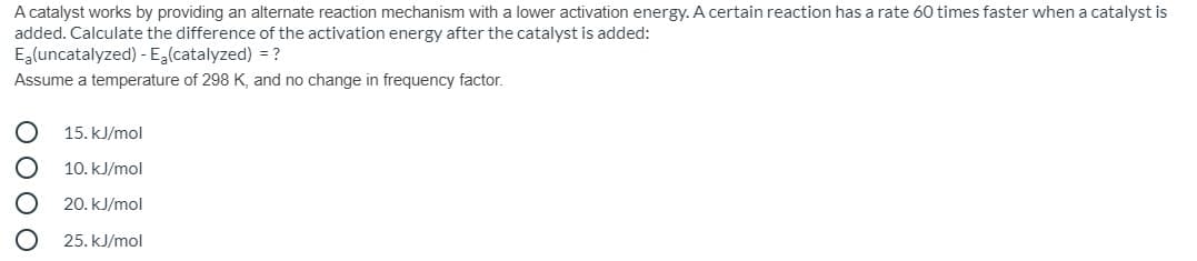 A catalyst works by providing an alternate reaction mechanism with a lower activation energy. A certain reaction has a rate 60 times faster when a catalyst is
added. Calculate the difference of the activation energy after the catalyst is added:
Ealuncatalyzed) - Ea(catalyzed) = ?
Assume a temperature of 298 K, and no change in frequency factor.
15. kJ/mol
10. kJ/mol
20. kJ/mol
25. kJ/mol
O O O O
