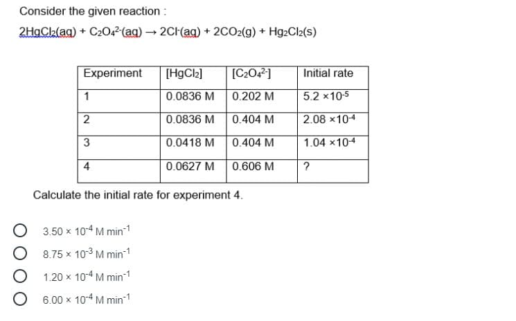 Consider the given reaction :
2HgC2(ag) + C204²(ag) – 2CH(ag) + 2CO2(g) + Hg2Cl2(s)
Experiment
[HgCl2]
[C2O42]
Initial rate
1
0.0836 M
0.202 M
5.2 x10-5
0.0836 M
0.404 M
2.08 x10-4
0.0418 M
0.404 M
1.04 x104
4
0.0627 M
0.606 M
?
Calculate the initial rate for experiment 4.
3.50 x 10-4 M min-1
8.75 x 103 M min-1
1.20 x 10-4 M min-1
O 6.00 x 104 M min 1
