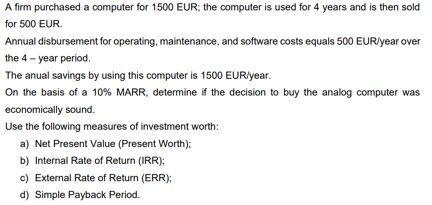 A firm purchased a computer for 1500 EUR; the computer is used for 4 years and is then sold
for 500 EUR.
Annual disbursement for operating, maintenance, and software costs equals 500 EUR/year over
the 4 – year period.
The anual savings by using this computer is 1500 EUR/year.
On the basis of a 10% MARR, determine if the decision to buy the analog computer was
economically sound.
Use the following measures of investment worth:
a) Net Present Value (Present Worth);
b) Internal Rate of Return (IRR);
c) External Rate of Return (ERR);
d) Simple Payback Period.
