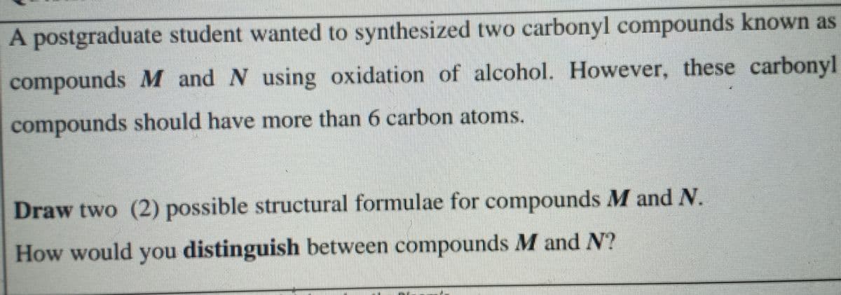 A postgraduate student wanted to synthesized two carbonyl compounds known as
compounds M and N using oxidation of alcohol. However, these carbonyl
compounds should have more than 6 carbon atoms.
Draw two (2) possible structural formulae for compounds M and N.
How would you distinguish between compounds M and N?
