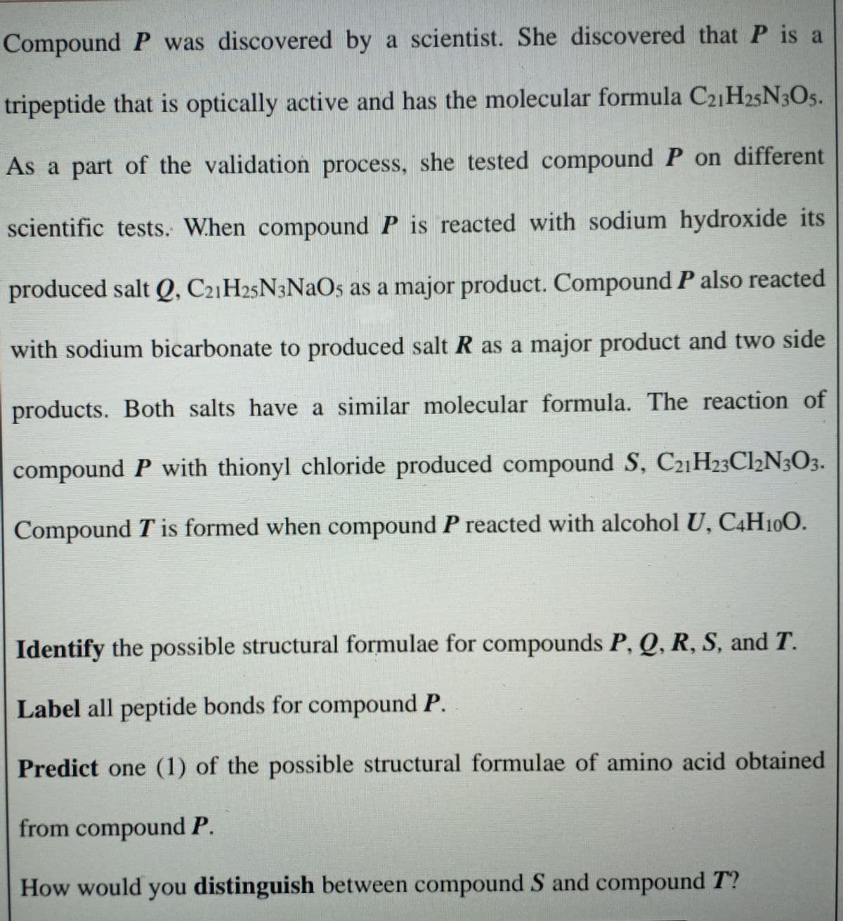 Compound P was discovered by a scientist. She discovered that P is a
tripeptide that is optically active and has the molecular formula C21H25N3O5.
As a part of the validation process, she tested compound P on different
scientific tests. When compound P is reacted with sodium hydroxide its
produced salt Q, C21H25N3NAO5 as a major product. Compound P also reacted
with sodium bicarbonate to produced salt R as a major product and two side
products. Both salts have a similar molecular formula. The reaction of
compound P with thionyl chloride produced compound S, C21H23Cl½N3O3.
Compound T is formed when compound P reacted with alcohol U, C4H100.
Identify the possible structural formulae for compounds P, Q, R, S, and T.
Label all peptide bonds for compound P.
Predict one (1) of the possible structural formulae of amino acid obtained
from compound P.
How would you distinguish between compound S and compound T?
