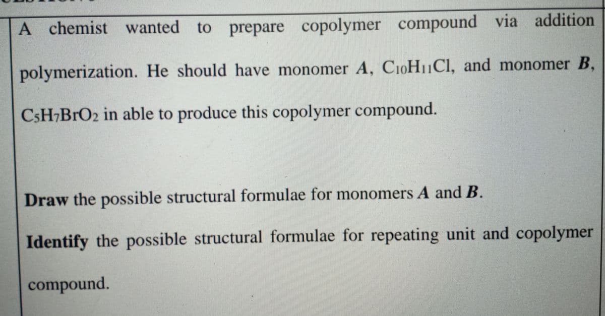 A chemist
wanted to prepare copolymer compound via addition
polymerization. He should have monomer A, C10H11CI, and monomer B,
CSH¬B1O2 in able to produce this copolymer compound.
Draw the possible structural formulae for monomers A and B.
Identify the possible structural formulae for repeating unit and copolymer
compound.
