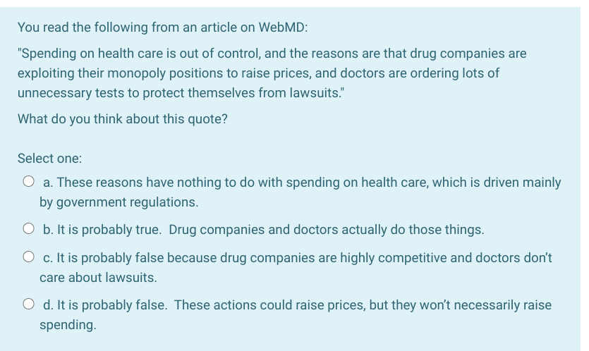 You read the following from an article on WebMD:
"Spending on health care is out of control, and the reasons are that drug companies are
exploiting their monopoly positions to raise prices, and doctors are ordering lots of
unnecessary tests to protect themselves from lawsuits."
What do you think about this quote?
Select one:
a. These reasons have nothing to do with spending on health care, which is driven mainly
by government regulations.
O b. It is probably true. Drug companies and doctors actually do those things.
O c. It is probably false because drug companies are highly competitive and doctors don't
care about lawsuits.
O d. It is probably false. These actions could raise prices, but they won't necessarily raise
spending.
