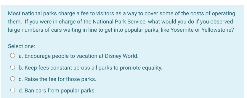 Most national parks charge a fee to visitors as a way to cover some of the costs of operating
them. If you were in charge of the National Park Service, what would you do if you observed
large numbers of cars waiting in line to get into popular parks, like Yosemite or Yellowstone?
Select one:
O a. Encourage people to vacation at Disney World.
O b. Keep fees constant across all parks to promote equality.
O c. Raise the fee for those parks.
O d. Ban cars from popular parks.
