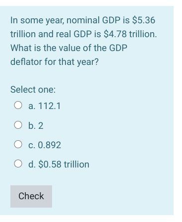 In some year, nominal GDP is $5.36
trillion and real GDP is $4.78 trillion.
What is the value of the GDP
deflator for that year?
Select one:
O a. 112.1
O b. 2
O c. 0.892
O d. $0.58 trillion
Check
