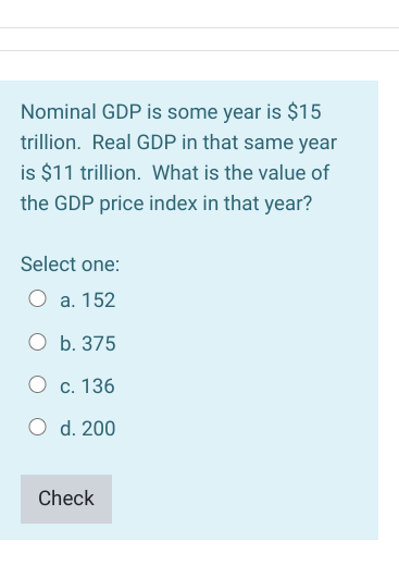 Nominal GDP is some year is $15
trillion. Real GDP in that same year
is $11 trillion. What is the value of
the GDP price index in that year?
Select one:
а. 152
O b. 375
О с. 136
O d. 200
Check
