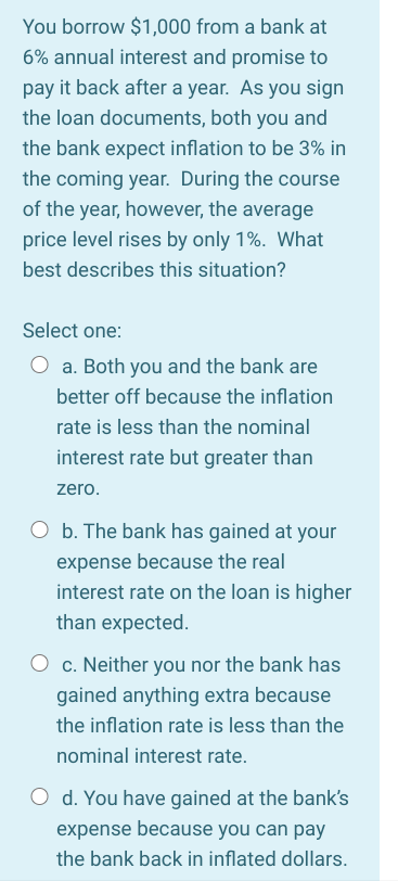 You borrow $1,000 from a bank at
6% annual interest and promise to
pay it back after a year. As you sign
the loan documents, both you and
the bank expect inflation to be 3% in
the coming year. During the course
of the year, however, the average
price level rises by only 1%. What
best describes this situation?
Select one:
a. Both you and the bank are
better off because the inflation
rate is less than the nominal
interest rate but greater than
zero.
O b. The bank has gained at your
expense because the real
interest rate on the loan is higher
than expected.
c. Neither you nor the bank has
gained anything extra because
the inflation rate is less than the
nominal interest rate.
O d. You have gained at the bank's
expense because you can pay
the bank back in inflated dollars.
