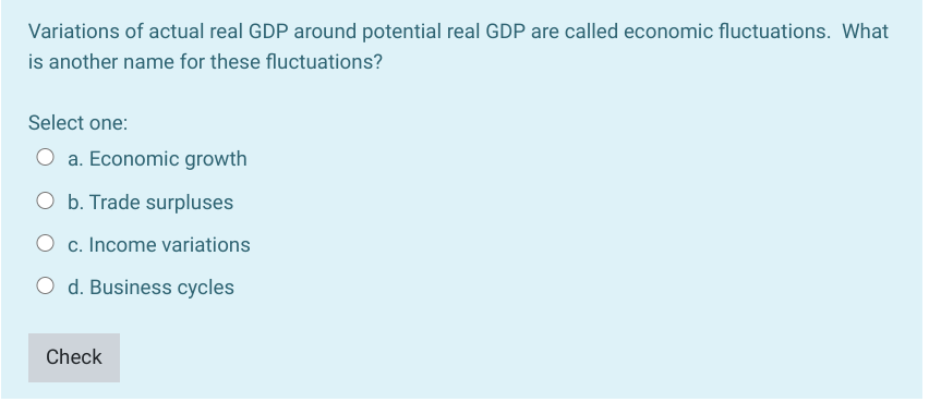 Variations of actual real GDP around potential real GDP are called economic fluctuations. What
is another name for these fluctuations?
Select one:
O a. Economic growth
O b. Trade surpluses
O c. Income variations
O d. Business cycles
Check
