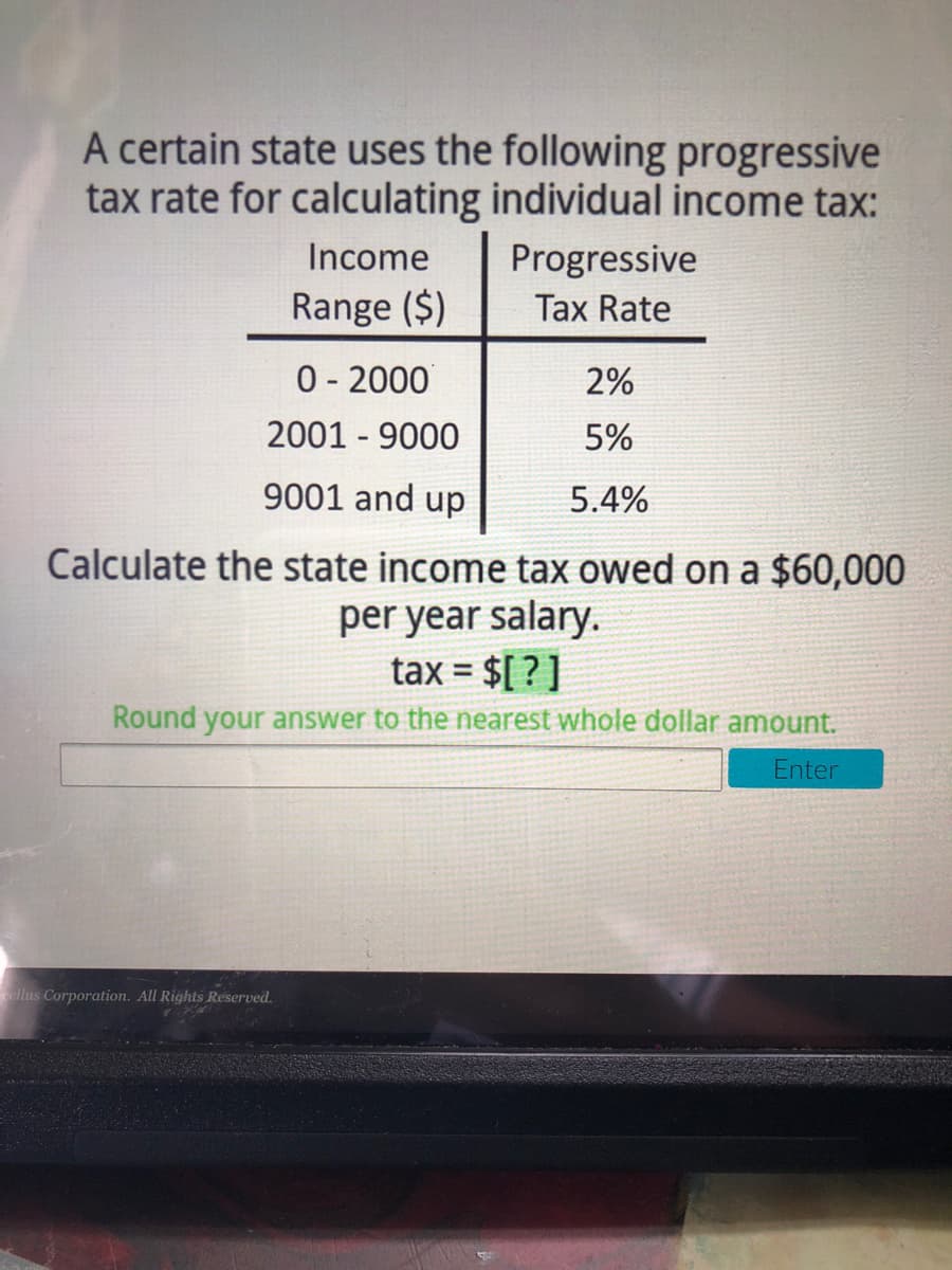 A certain state uses the following progressive
tax rate for calculating individual income tax:
Income
Progressive
Range ($)
Tax Rate
0- 2000
2001 - 9000
2%
5%
9001 and up
5.4%
Calculate the state income tax owed on a $60,000
per year salary.
tax = $[ ? ]
%3D
Round your answer to the nearest whole dollar amount.
Enter
ellus Corporation. All Rights Reserved.
