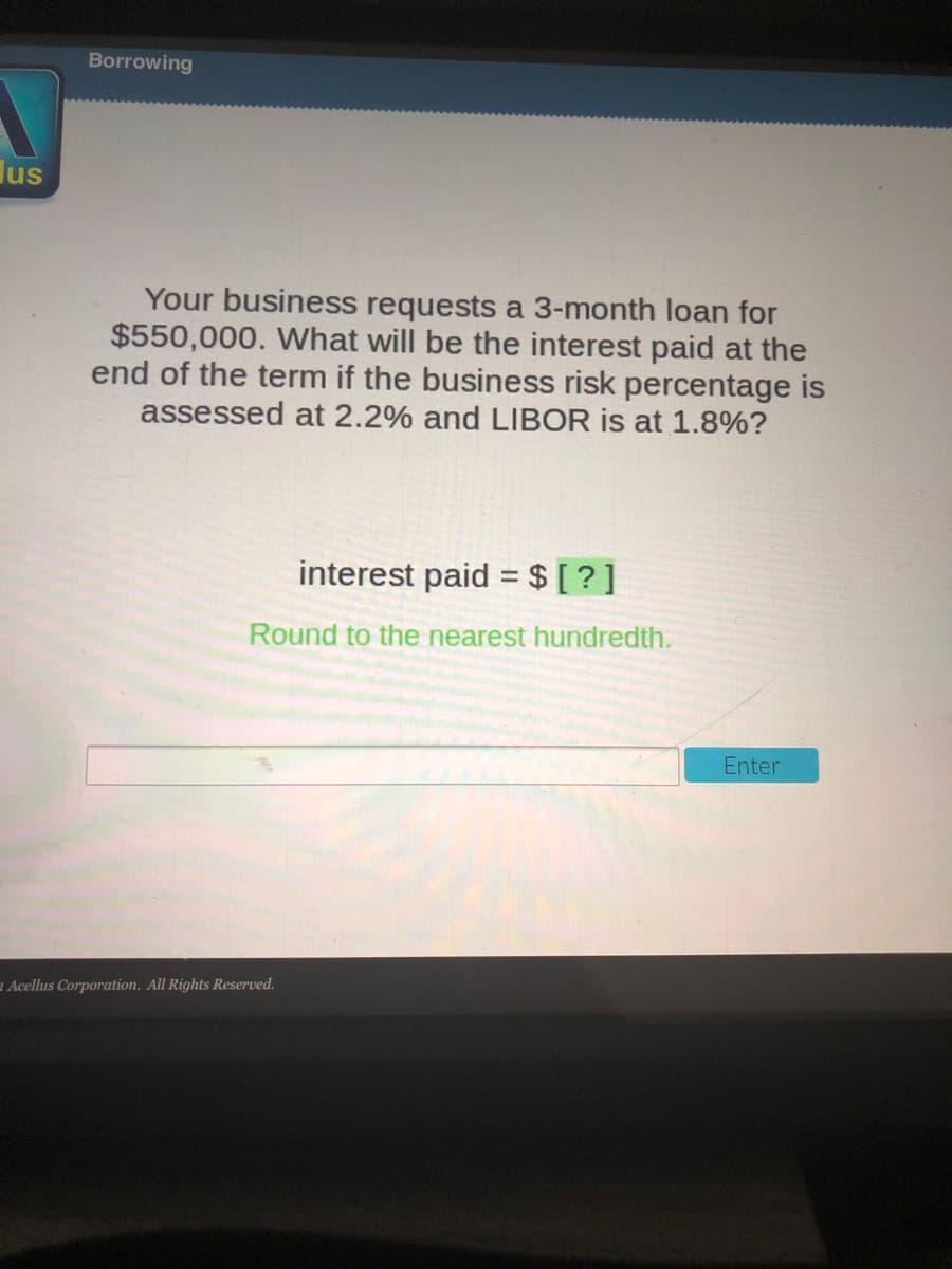 Borrowing
lus
Your business requests a 3-month loan for
$550,000. What will be the interest paid at the
end of the term if the business risk percentage is
assessed at 2.2% and LIBOR is at 1.8%?
interest paid =$ [ ?]
Round to the nearest hundredth.
Enter
a Acellus Corporation. All Rights Reserved.
