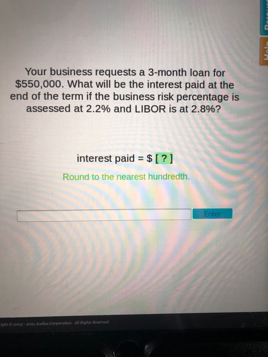 Your business requests a 3-month loan for
$550,000. What will be the interest paid at the
end of the term if the business risk percentage is
assessed at 2.2% and LIBOR is at 2.8%?
interest paid = $ [ ?]
%3D
Round to the nearest hundredth.
Enter
-ight 2003 - 2021 Acellus Corporation. All Rights Reserved.
