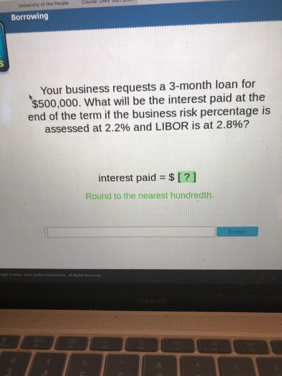 Course: UNIV
University of the People
Borrowing
Your business requests a 3-month loan for
$500,000. What will be the interest paid at the
end of the term if the business risk percentage is
assessed at 2.2% and LIBOR is at 2.8%?
interest paid = $ [ ? ]
Round to the nearest hundredth.
Enter
right 2003-2021 Acellus Corporation. All Rights Reserved.
MacBook
80
888
DL
74
F8
&
