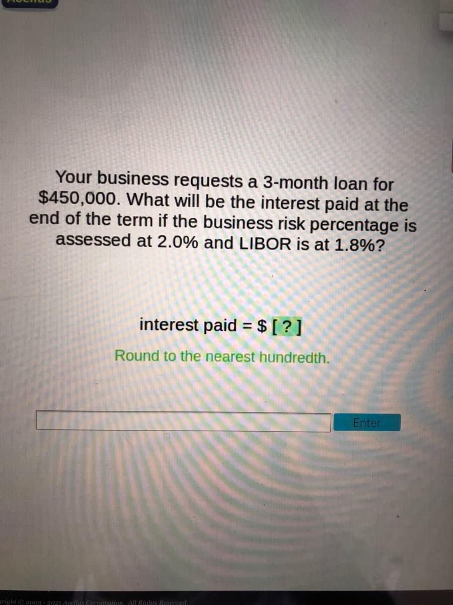 Your business requests a 3-month loan for
$450,000. What will be the interest paid at the
end of the term if the business risk percentage is
assessed at 2.0% and LIBOR is at 1.8%?
interest paid = $ [ ? ]
%3D
Round to the nearest hundredth.
Enter
right © 2003 - 2021 Acellus Corporgtion, All Rights Reserved.
