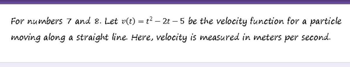For numbers 7 and 8. Let v(t) = t2 – 2t – 5 be the velocity function for a particle
moving along a straight line. Here, velocity is measured in meters
per
second.
