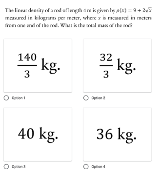 The linear density of a rod of length 4 m is given by p(x) = 9 + 2V
measured in kilograms per meter, where x is measured in meters
from one end of the rod. What is the total mass of the rod?
140
32
kg.
3
kg.
Option 2
Option 1
40 kg.
36 kg.
O Option 3
O Option 4
3.
