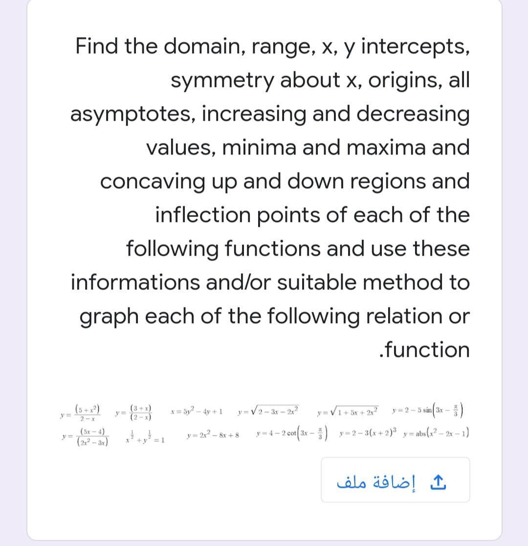 Find the domain, range, x, y intercepts,
symmetry about x, origins, all
asymptotes, increasing and decreasing
values, minima and maxima and
concaving up and down regions and
inflection points of each of the
following functions and use these
informations and/or suitable method to
graph each of the following relation or
.function
(5 +x*)
2-x
(3+x)
(2-x)
x = 5y2 - 4y +1
y= V2- 3r – 2
y= V1+ 5x + 2?
y= 2-5
3x -
(5х - 4)
y=
y = 2,2_
- 8r + 8
y= 4- 2 cot(3x - ) y=2-3(x+ 2) y= abs(a² – 2x – 1)
(2 - 3x)
+y
= 1
ث إضافة ملف
