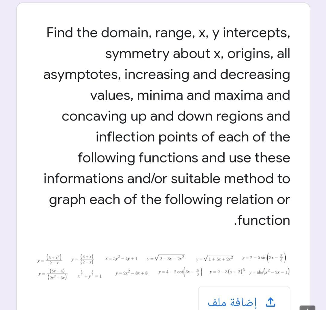 Find the domain, range, x, y intercepts,
symmetry about x, origins, all
asymptotes, increasing and decreasing
values, minima and maxima and
concaving up and down regions and
inflection points of each of the
following functions and use these
informations and/or suitable method to
graph each of the following relation or
.function
(5 +x²)
(3+x)
x = 5y - 4y +1
y = V2- 3r – 2
y = V1+ 5x + 2x?
y =2 - 5
3x
y =
2-x
(5х - 4)
y=
y = 2x – 8x + 8 y = 4 – 2 cot 3x -) y=2-3(x+2) y=abs(x² – 2x – 1)
(2- 3r)
= 1
إضافة ملف
