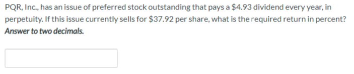 PQR, Inc., has an issue of preferred stock outstanding that pays a $4.93 dividend every year, in
perpetuity. If this issue currently sells for $37.92 per share, what is the required return in percent?
Answer to two decimals.
