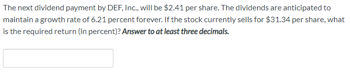 The next dividend payment by DEF, Inc., will be $2.41 per share. The dividends are anticipated to
maintain a growth rate of 6.21 percent forever. If the stock currently sells for $31.34 per share, what
is the required return (in percent)? Answer to at least three decimals.
