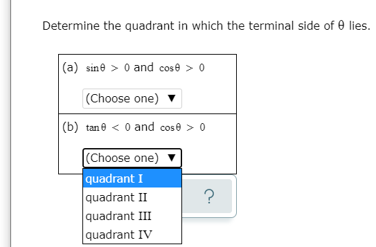 Determine the quadrant in which the terminal side of 0 lies.
(a) sine > 0 and cose > 0
(Choose one) ▼
(b) tane < 0 and cose > 0
|(Choose one) v
quadrant I
quadrant II
quadrant III
quadrant IV
