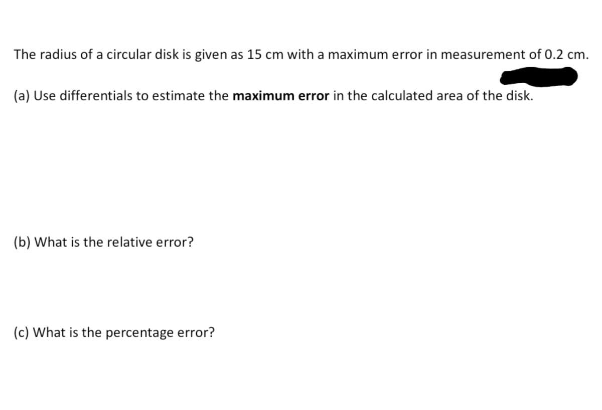 The radius of a circular disk is given as 15 cm with a maximum error in measurement of 0.2 cm.
(a) Use differentials to estimate the maximum error in the calculated area of the disk.
(b) What is the relative error?
(c) What is the percentage error?

