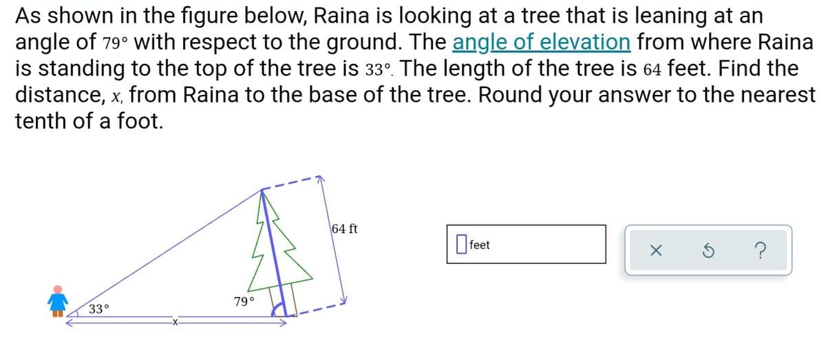 As shown in the figure below, Raina is looking at a tree that is leaning at an
angle of 79° with respect to the ground. The angle of elevation from where Raina
is standing to the top of the tree is 33°. The length of the tree is 64 feet. Find the
distance, x, from Raina to the base of the tree. Round your answer to the nearest
tenth of a foot.
64 ft
O feet
79°
33°
