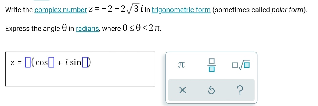 Write the complex number Z = - 2 – 2/3i in trigonometric form (sometimes called polar form).
Express the angle 0 in radians, where 0<0< 2T.
z = I(cos] + i sin)
JT
