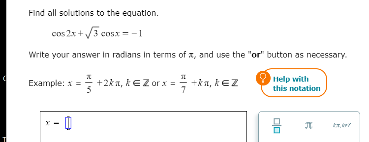 Find all solutions to the equation.
cos 2x + /3 cosx = -1
Write your answer in radians in terms of t, and use the "or" button as necessary.
Help with
+2kn, kEZ or x =
5
+k π, k EZ
7
Example: x =
this notation
JT
kT, kez
