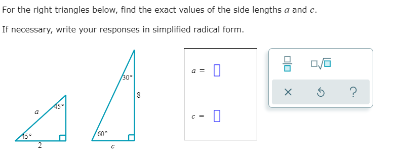 For the right triangles below, find the exact values of the side lengths a and c.
If necessary, write your responses in simplified radical form.
a =
30°
8
45°
a
C =
45°
60°
2.
