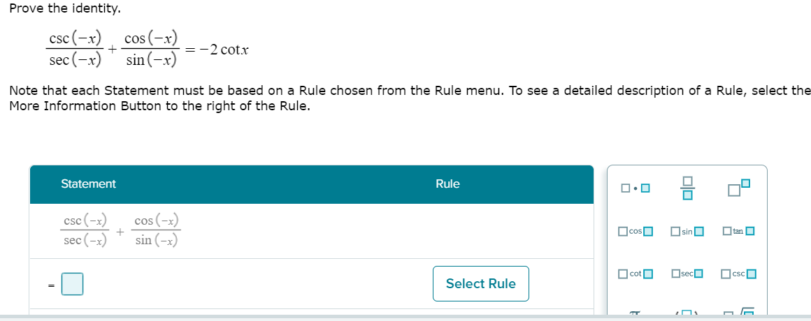 Prove the identity.
cos (-x)
sin (-x)
csc(-x)
+
=-2 cot.x
sec (-x)
Note that each Statement must be based on a Rule chosen from the Rule menu. To see a detailed description of a Rule, select the
More Information Button to the right of the Rule.
Statement
Rule
csc (-x)
cos (-x)
+
OcosO
OsinO
O tan O
sec (-x)
sin (-x)
O cotO
OsecO
OcscO
Select Rule
olo
