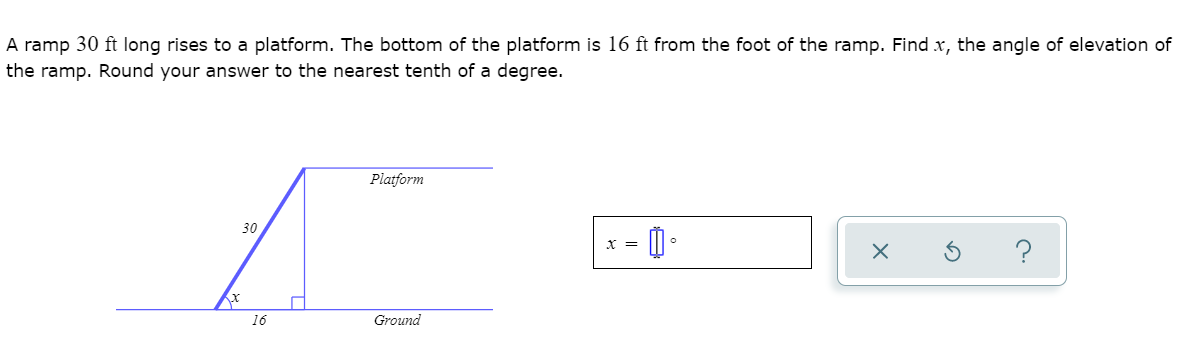 A ramp 30 ft long rises to a platform. The bottom of the platform is 16 ft from the foot of the ramp. Find x, the angle of elevation of
the ramp. Round your answer to the nearest tenth of a degree.
Platform
30
- () •
X =
?
16
Ground
