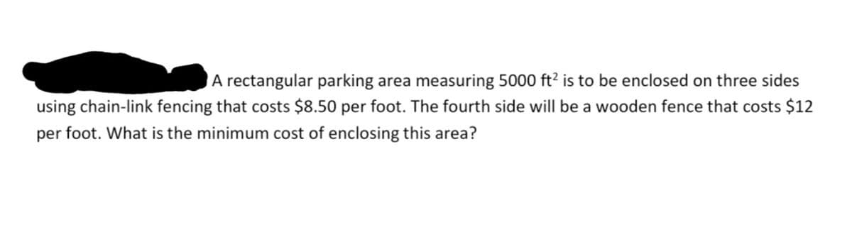 A rectangular parking area measuring 5000 ft? is to be enclosed on three sides
using chain-link fencing that costs $8.50 per foot. The fourth side will be a wooden fence that costs $12
per foot. What is the minimum cost of enclosing this area?
